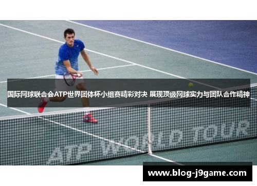 国际网球联合会ATP世界团体杯小组赛精彩对决 展现顶级网球实力与团队合作精神 国际网球联合会ATP世界团体杯小组赛精彩对决 展现顶级网球实力与团队合作精神