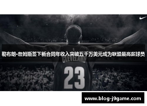 勒布朗·詹姆斯签下新合同年收入突破五千万美元成为联盟最高薪球员