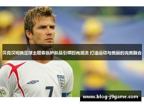 贝克汉姆携足球主题香氛护肤品引领时尚潮流 打造运动与美丽的完美融合