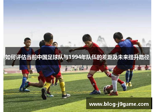 如何评估当前中国足球队与1994年队伍的差距及未来提升路径 如何评估当前中国足球队与1994年队伍的差距及未来提升路径