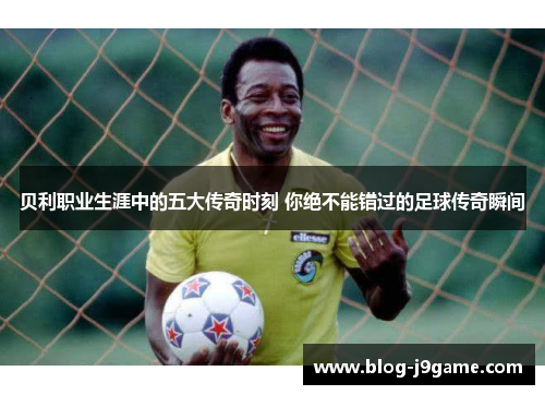 贝利职业生涯中的五大传奇时刻 你绝不能错过的足球传奇瞬间