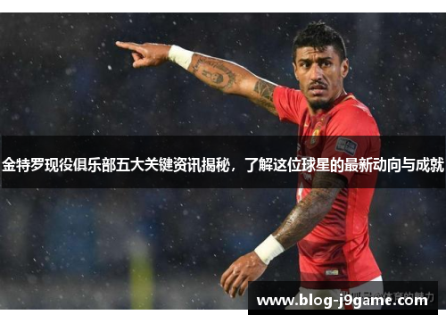 金特罗现役俱乐部五大关键资讯揭秘，了解这位球星的最新动向与成就