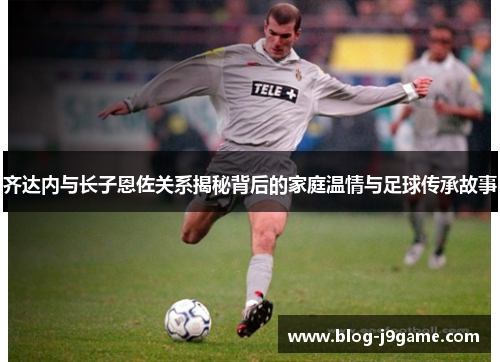 齐达内与长子恩佐关系揭秘背后的家庭温情与足球传承故事