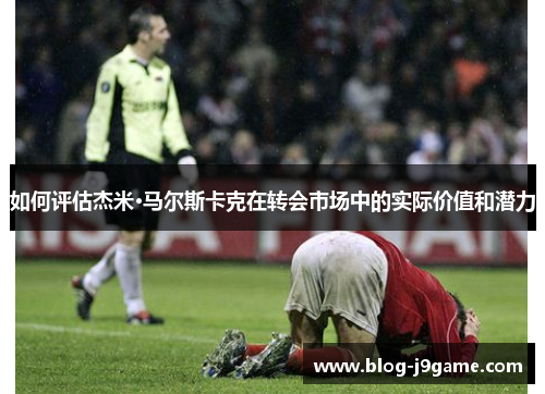 如何评估杰米·马尔斯卡克在转会市场中的实际价值和潜力