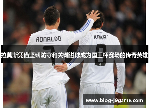 拉莫斯凭借坚韧防守和关键进球成为国王杯赛场的传奇英雄
