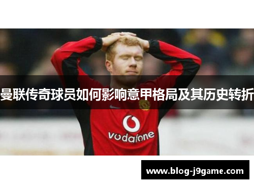 曼联传奇球员如何影响意甲格局及其历史转折 曼联传奇球员如何影响意甲格局及其历史转折