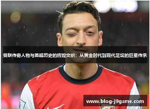 曼联传奇人物与英超历史的辉煌交织：从黄金时代到现代足坛的巨星传承