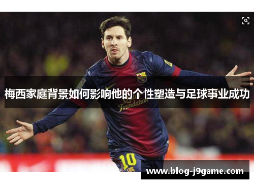 梅西家庭背景如何影响他的个性塑造与足球事业成功 梅西家庭背景如何影响他的个性塑造与足球事业成功