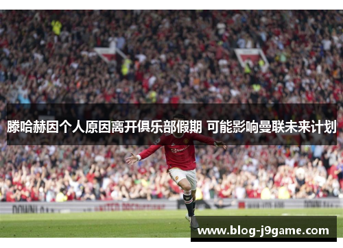 滕哈赫因个人原因离开俱乐部假期 可能影响曼联未来计划